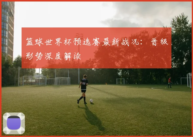 篮球世界杯预选赛最新战况:晋级形势深度解读