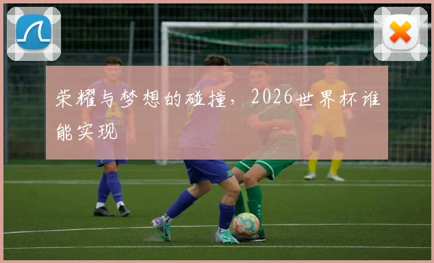 荣耀与梦想的碰撞,2026世界杯谁能实现