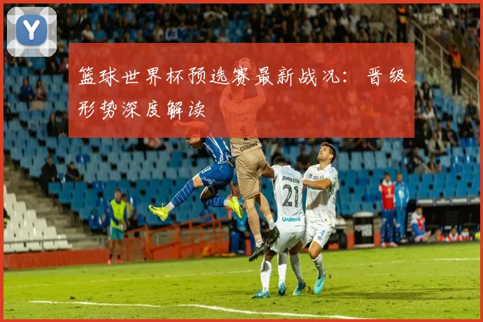 篮球世界杯预选赛最新战况:晋级形势深度解读