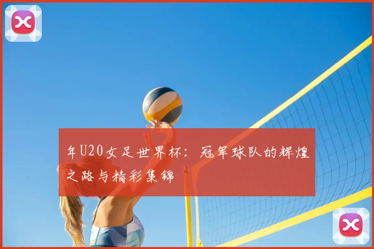 年U20女足世界杯：冠军球队的辉煌之路与精彩集锦