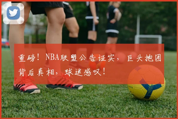 重磅！NBA联盟公告证实，巨头抱团背后真相，球迷感叹！